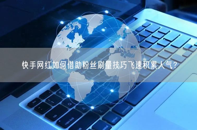 快手网红如何借助粉丝刷量技巧飞速积累人气？