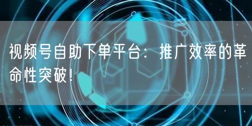 视频号自助下单平台：推广效率的革命性突破！