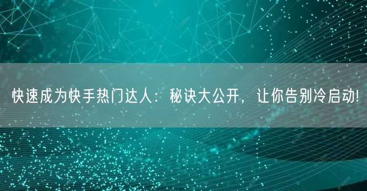 快速成为快手热门达人：秘诀大公开，让你告别冷启动!