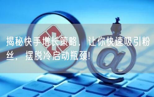 揭秘快手增长策略，让你快速吸引粉丝，摆脱冷启动瓶颈!
