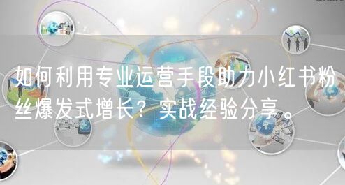 如何利用专业运营手段助力小红书粉丝爆发式增长？实战经验分享。