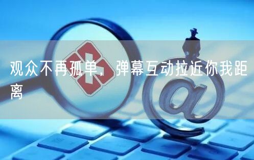 观众不再孤单，弹幕互动拉近你我距离