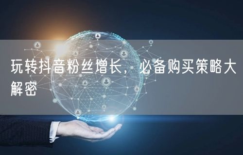 玩转抖音粉丝增长，必备购买策略大解密