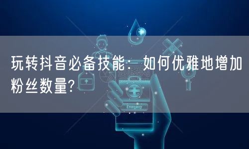 玩转抖音必备技能：如何优雅地增加粉丝数量?