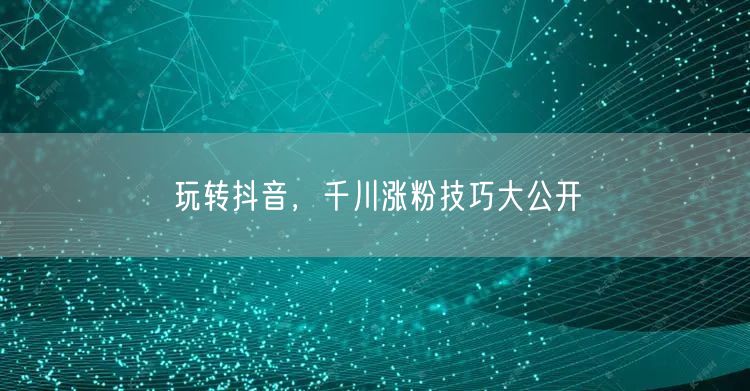 玩转抖音，千川涨粉技巧大公开