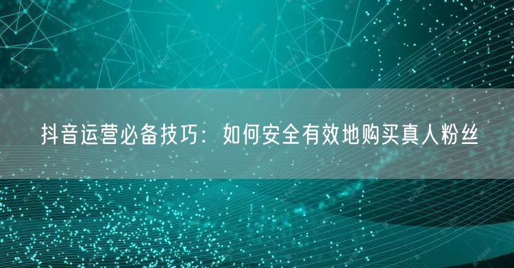 抖音运营必备技巧：如何安全有效地购买真人粉丝
