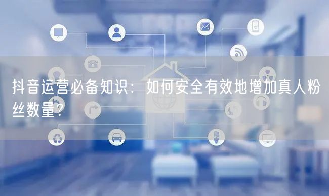 抖音运营必备知识：如何安全有效地增加真人粉丝数量？