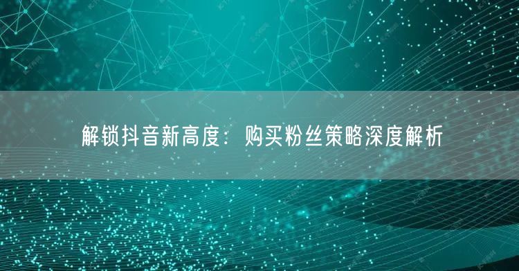 解锁抖音新高度：购买粉丝策略深度解析